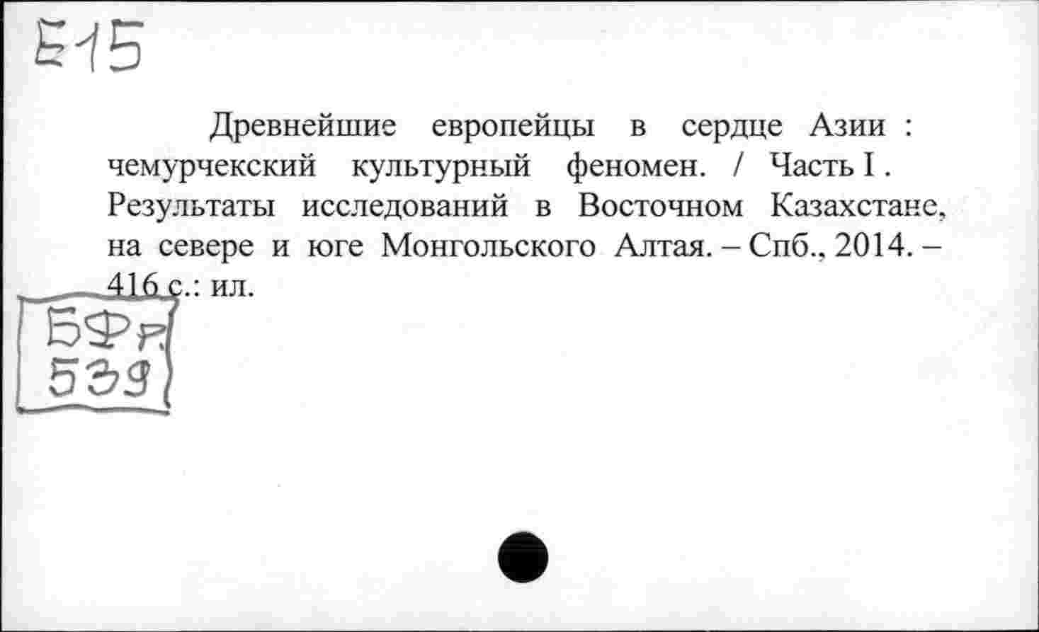 ﻿
Древнейшие европейцы в сердце Азии : чемурчекский культурный феномен. / Часть I. Результаты исследований в Восточном Казахстане, на севере и юге Монгольского Алтая. - Спб., 2014.-416 с.: ил.
533